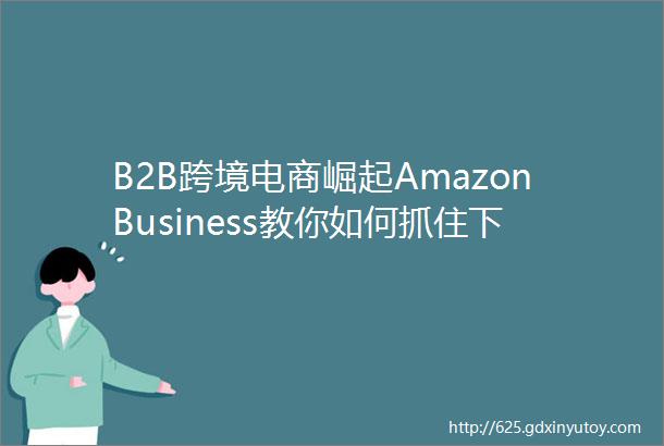 B2B跨境电商崛起AmazonBusiness教你如何抓住下一个风口
